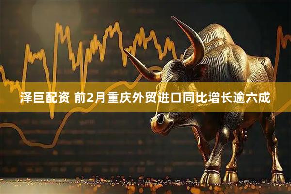 泽巨配资 前2月重庆外贸进口同比增长逾六成