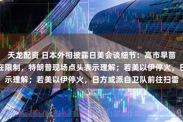 天龙配资 日本外相披露日美会谈细节：高市早苗称护航霍尔木兹海峡存在限制，特朗普现场点头表示理解；若美以伊停火，日方或派自卫队前往扫雷