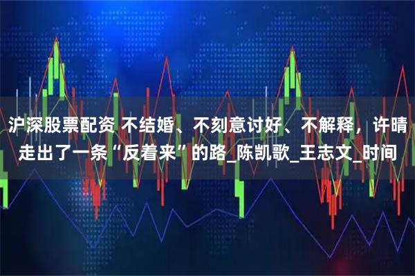 沪深股票配资 不结婚、不刻意讨好、不解释，许晴走出了一条“反着来”的路_陈凯歌_王志文_时间