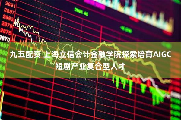 九五配资 上海立信会计金融学院探索培育AIGC短剧产业复合型人才