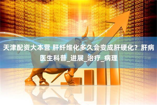 天津配资大本营 肝纤维化多久会变成肝硬化？肝病医生科普_进展_治疗_病理