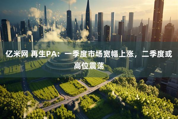亿米网 再生PA：一季度市场宽幅上涨，二季度或高位震荡