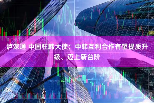 泸深通 中国驻韩大使：中韩互利合作有望提质升级、迈上新台阶