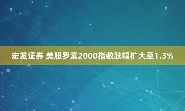 宏发证券 美股罗素2000指数跌幅扩大至1.3%