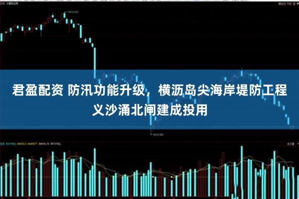 君盈配资 防汛功能升级，横沥岛尖海岸堤防工程义沙涌北闸建成投用