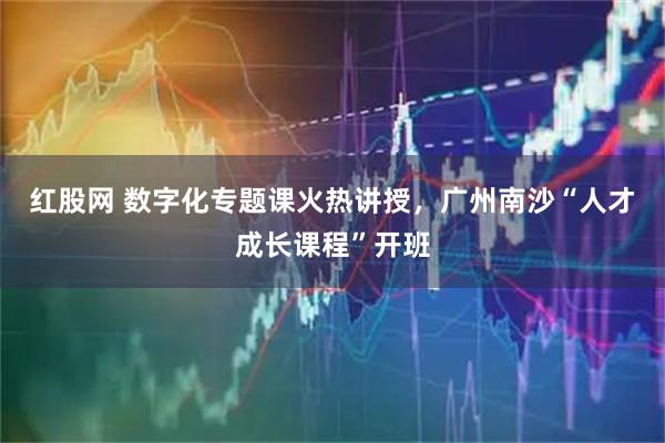 红股网 数字化专题课火热讲授，广州南沙“人才成长课程”开班