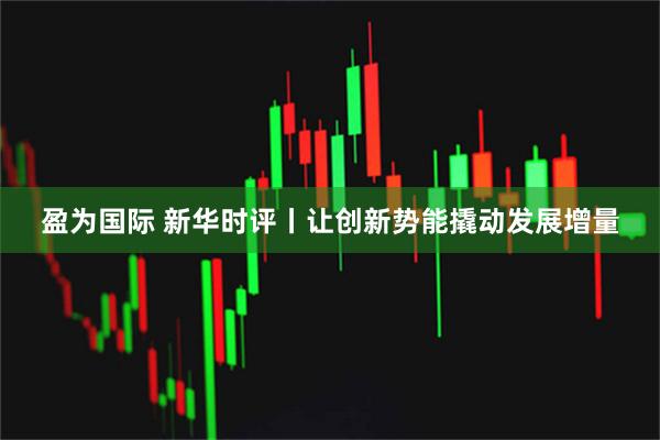 盈为国际 新华时评丨让创新势能撬动发展增量