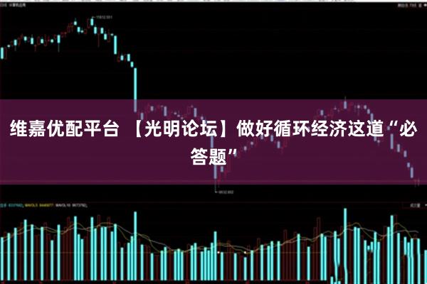 维嘉优配平台 【光明论坛】做好循环经济这道“必答题”