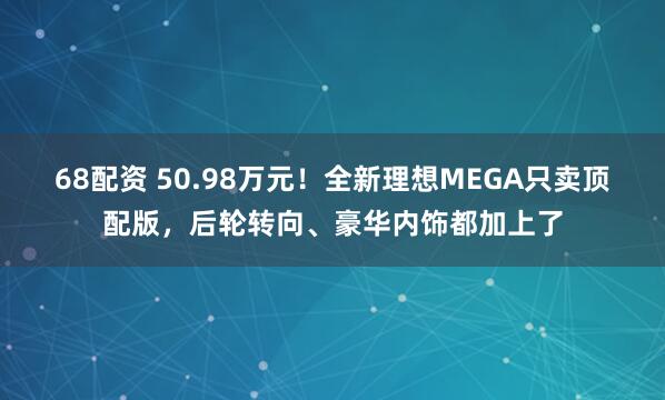 68配资 50.98万元！全新理想MEGA只卖顶配版，后轮转向、豪华内饰都加上了