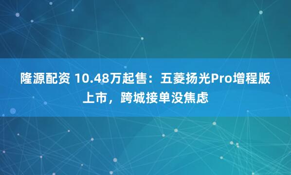 隆源配资 10.48万起售：五菱扬光Pro增程版上市，跨城接单没焦虑